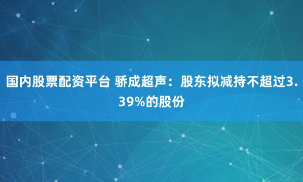 国内股票配资平台 骄成超声：股东拟减持不超过3.39%的股份
