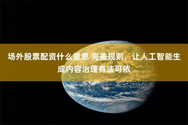 场外股票配资什么意思 完善规则，让人工智能生成内容治理有法可依