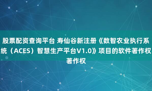 股票配资查询平台 寿仙谷新注册《数智农业执行系统（ACES）智慧生产平台V1.0》项目的软件著作权