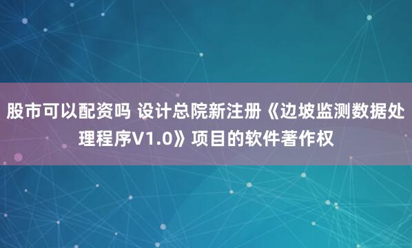 股市可以配资吗 设计总院新注册《边坡监测数据处理程序V1.0》项目的软件著作权