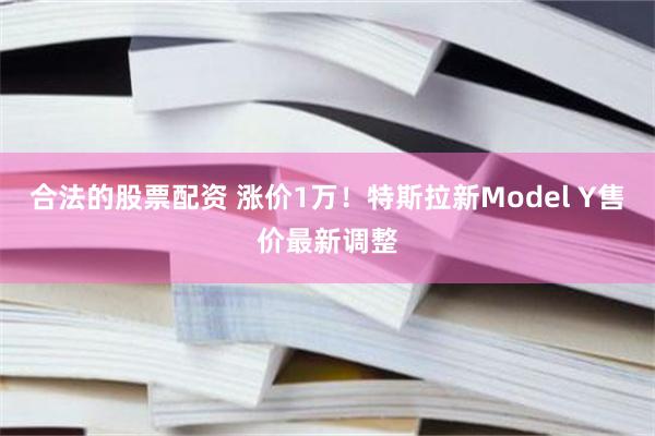 合法的股票配资 涨价1万！特斯拉新Model Y售价最新调整