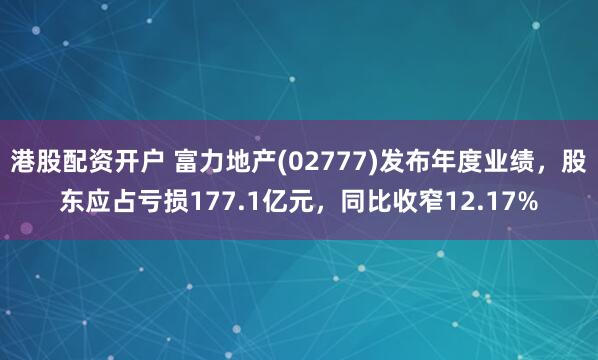港股配资开户 富力地产(02777)发布年度业绩，股东应占亏损177.1亿元，同比收窄12.17%