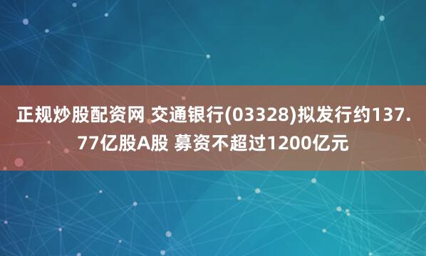 正规炒股配资网 交通银行(03328)拟发行约137.77亿股A股 募资不超过1200亿元