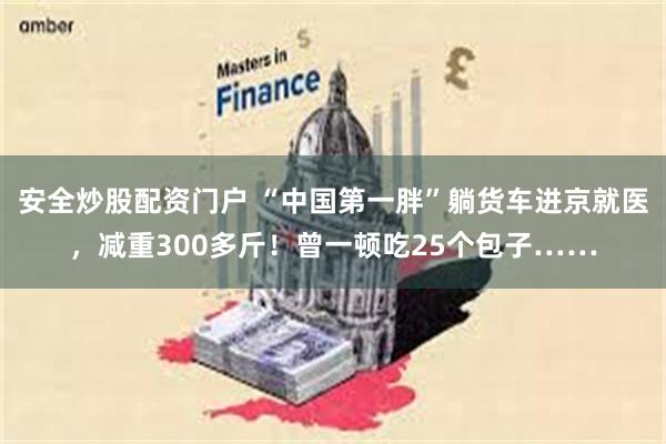 安全炒股配资门户 “中国第一胖”躺货车进京就医，减重300多斤！曾一顿吃25个包子……