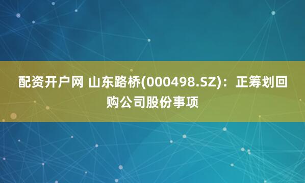 配资开户网 山东路桥(000498.SZ)：正筹划回购公司股份事项