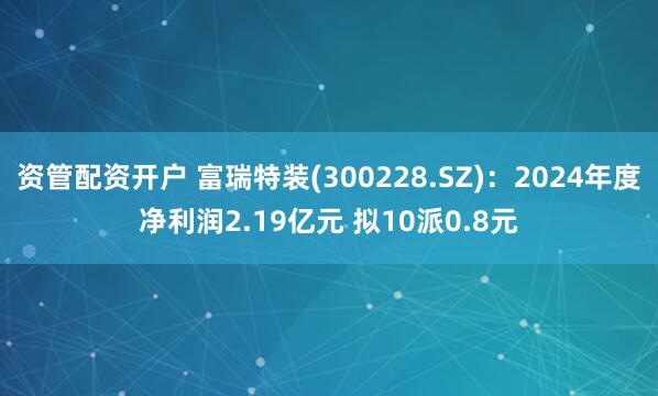 资管配资开户 富瑞特装(300228.SZ)：2024年度净利润2.19亿元 拟10派0.8元