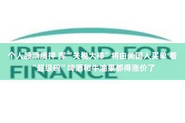 个人股票质押 挥“关税大棒”将由美国人买单 看“超级碗”啤酒和牛油果都得涨价了
