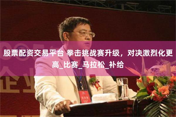 股票配资交易平台 拳击挑战赛升级，对决激烈化更高_比赛_马拉松_补给