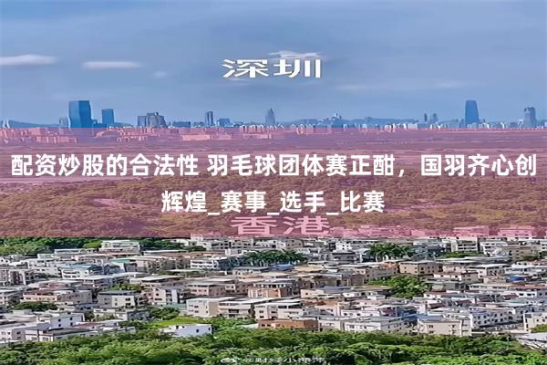 配资炒股的合法性 羽毛球团体赛正酣，国羽齐心创辉煌_赛事_选手_比赛