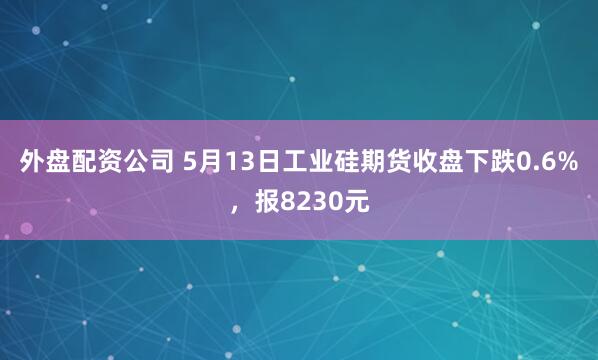 外盘配资公司 5月13日工业硅期货收盘下跌0.6%，报8230元
