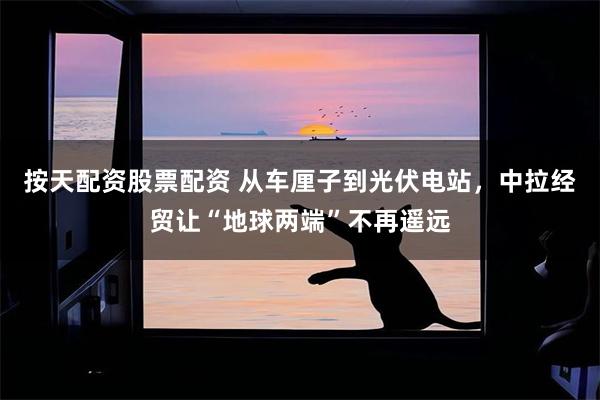 按天配资股票配资 从车厘子到光伏电站，中拉经贸让“地球两端”不再遥远