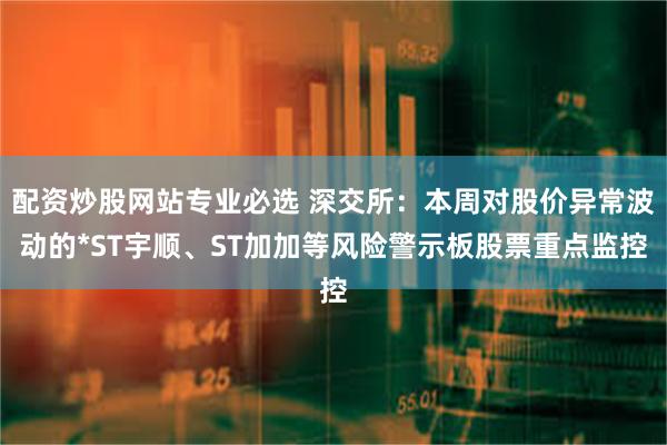 配资炒股网站专业必选 深交所：本周对股价异常波动的*ST宇顺、ST加加等风险警示板股票重点监控