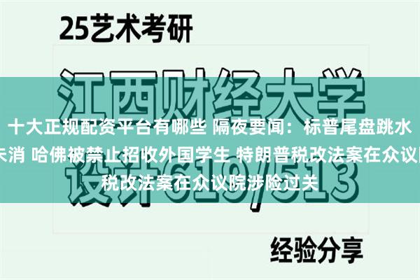 十大正规配资平台有哪些 隔夜要闻：标普尾盘跳水 美债余震未消 哈佛被禁止招收外国学生 特朗普税改法案在众议院涉险过关