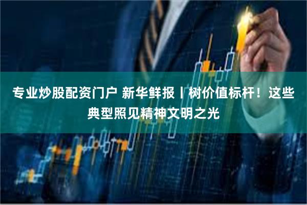 专业炒股配资门户 新华鲜报丨树价值标杆！这些典型照见精神文明之光