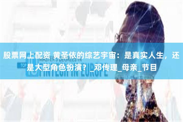 股票网上配资 黄圣依的综艺宇宙：是真实人生，还是大型角色扮演？_邓传理_母亲_节目