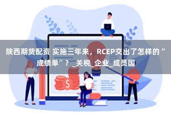 陕西期货配资 实施三年来，RCEP交出了怎样的“成绩单”？_关税_企业_成员国