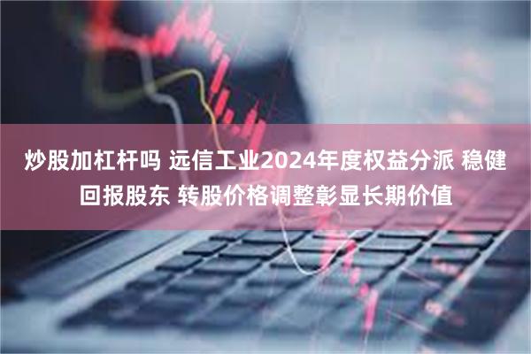 炒股加杠杆吗 远信工业2024年度权益分派 稳健回报股东 转股价格调整彰显长期价值