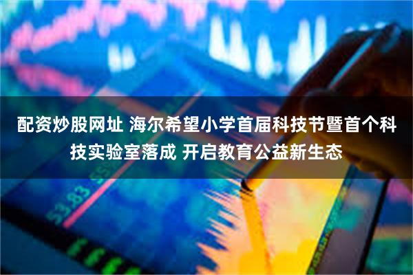 配资炒股网址 海尔希望小学首届科技节暨首个科技实验室落成 开启教育公益新生态