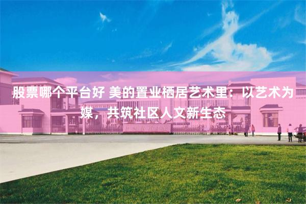 股票哪个平台好 美的置业栖居艺术里：以艺术为媒，共筑社区人文新生态