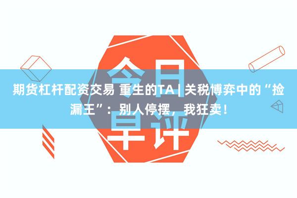 期货杠杆配资交易 重生的TA | 关税博弈中的“捡漏王”：别人停摆，我狂卖！
