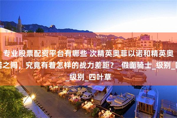 专业股票配资平台有哪些 次精英奥菲以诺和精英奥菲以诺之间，究竟有着怎样的战力差距？_假面骑士_级别_四叶草