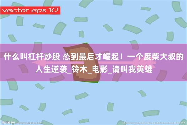什么叫杠杆炒股 怂到最后才崛起！一个废柴大叔的人生逆袭_铃木_电影_请叫我英雄