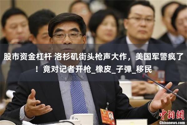 股市资金杠杆 洛杉矶街头枪声大作，美国军警疯了！竟对记者开枪_橡皮_子弹_移民