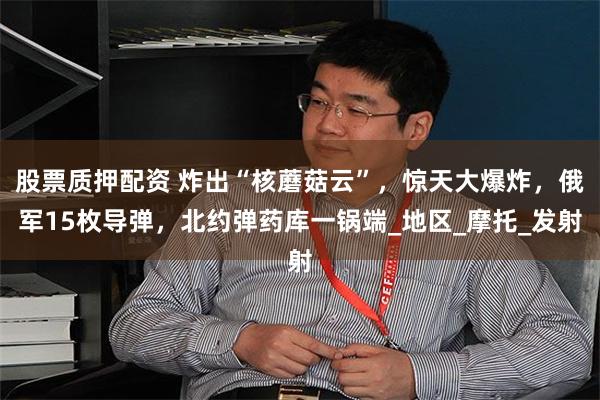 股票质押配资 炸出“核蘑菇云”，惊天大爆炸，俄军15枚导弹，北约弹药库一锅端_地区_摩托_发射