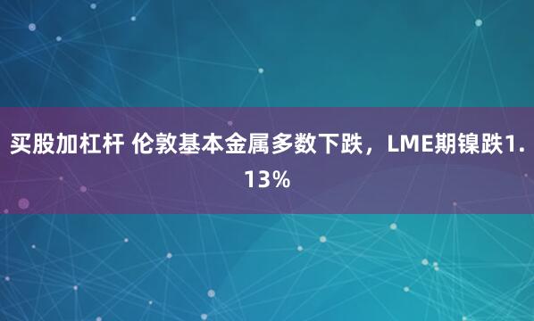 买股加杠杆 伦敦基本金属多数下跌，LME期镍跌1.13%