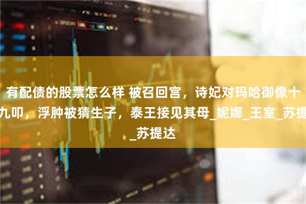 有配债的股票怎么样 被召回宫，诗妃对玛哈御像十拜九叩，浮肿被猜生子，泰王接见其母_妮娜_王室_苏提达