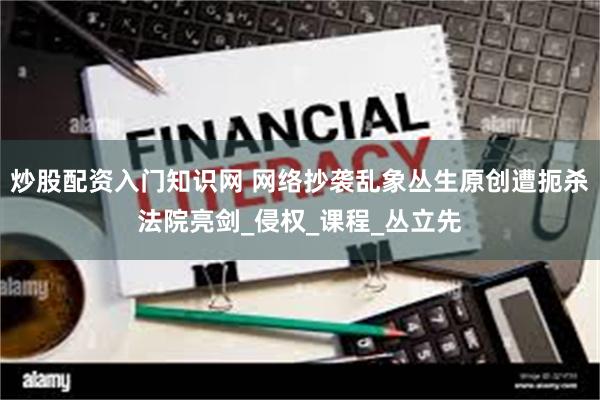 炒股配资入门知识网 网络抄袭乱象丛生原创遭扼杀法院亮剑_侵权_课程_丛立先