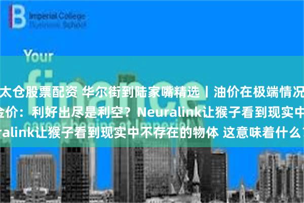 太仓股票配资 华尔街到陆家嘴精选丨油价在极端情况下能涨至130美元？金价：利好出尽是利空？Neuralink让猴子看到现实中不存在的物体 这意味着什么？