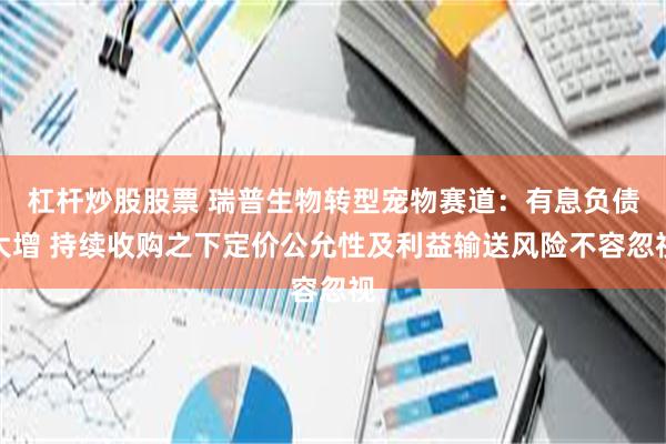 杠杆炒股股票 瑞普生物转型宠物赛道：有息负债大增 持续收购之下定价公允性及利益输送风险不容忽视