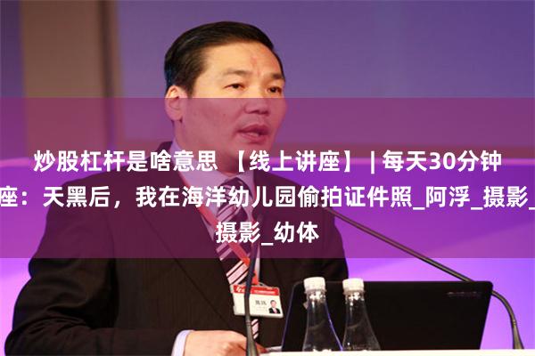 炒股杠杆是啥意思 【线上讲座】 | 每天30分钟一讲座：天黑后，我在海洋幼儿园偷拍证件照_阿浮_摄影_幼体