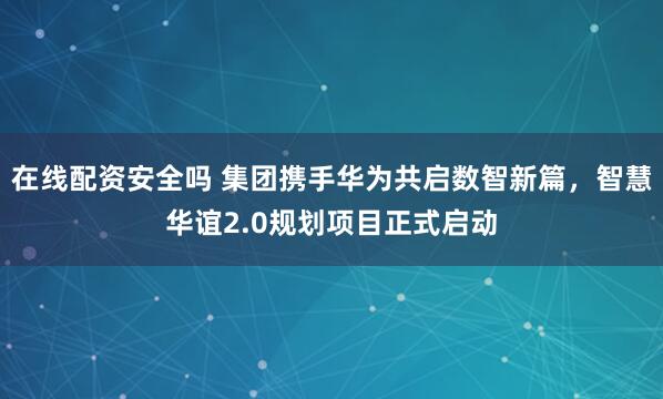 在线配资安全吗 集团携手华为共启数智新篇，智慧华谊2.0规划项目正式启动