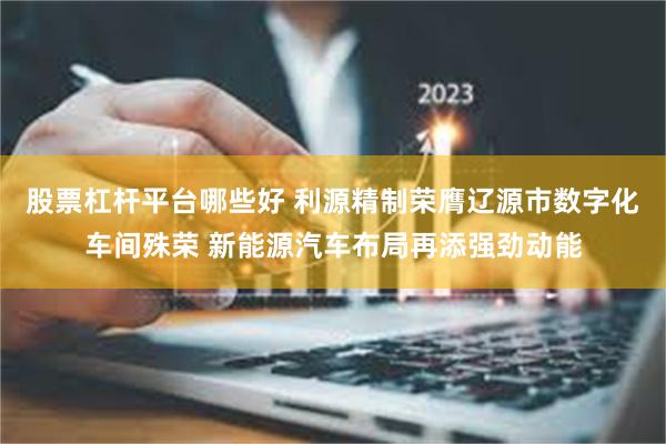 股票杠杆平台哪些好 利源精制荣膺辽源市数字化车间殊荣 新能源汽车布局再添强劲动能