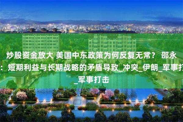 炒股资金放大 美国中东政策为何反复无常？ 邵永灵 ：短期利益与长期战略的矛盾导致_冲突_伊朗_军事打击